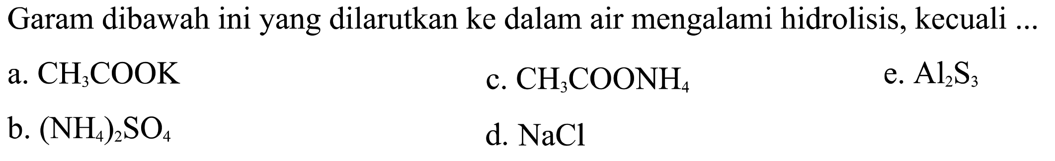 Garam dibawah ini yang dilarutkan ke dalam air mengalami hidrolisis, kecuali ...
a.  CH3COOK 
c.  CH3COONH4 
e.  Al2S3 
b.  (NH4)2SO4 
d.  NaCl 