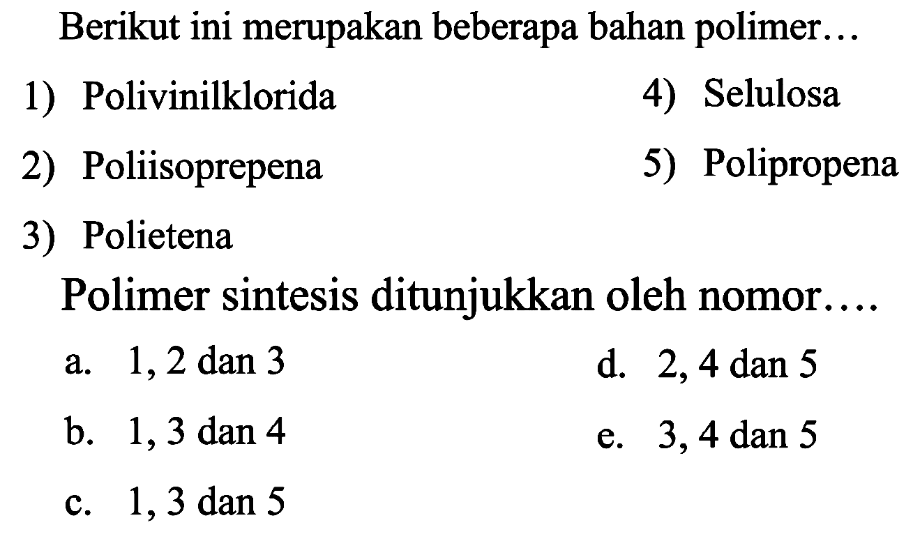 Berikut ini merupakan beberapa bahan polimer...
1) Polivinilklorida
4) Selulosa
2) Poliisoprepena
5) Polipropena
3) Polietena
Polimer sintesis ditunjukkan oleh nomor....
a.  1,2 dan 3 
d.  2,4 dan 5 
b.  1,3 dan 4 
e. 3,4 dan 5
c.  1,3 dan 5 