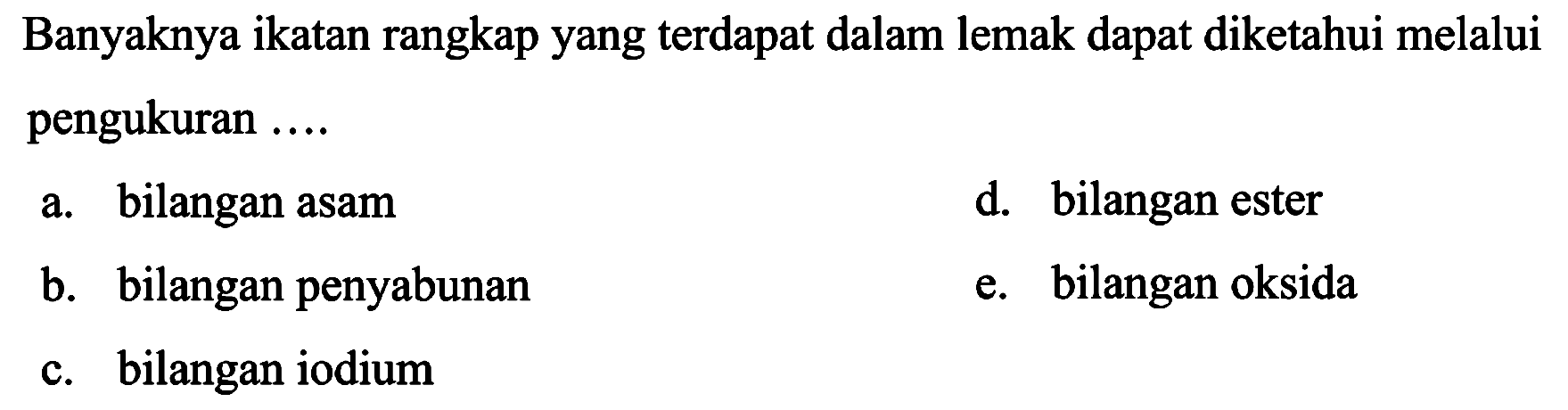 Banyaknya ikatan rangkap yang terdapat dalam lemak dapat diketahui melalui pengukuran  ... . 
a. bilangan asam
d. bilangan ester
b. bilangan penyabunan
e. bilangan oksida
c. bilangan iodium