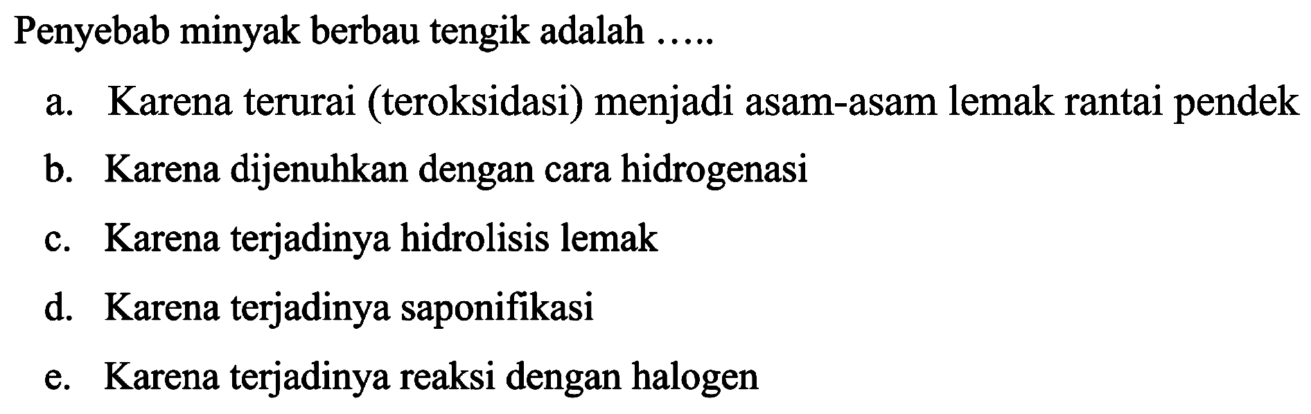 Penyebab minyak berbau tengik adalah .....
a. Karena terurai (teroksidasi) menjadi asam-asam lemak rantai pendek
b. Karena dijenuhkan dengan cara hidrogenasi
c. Karena terjadinya hidrolisis lemak
d. Karena terjadinya saponifikasi
e. Karena terjadinya reaksi dengan halogen