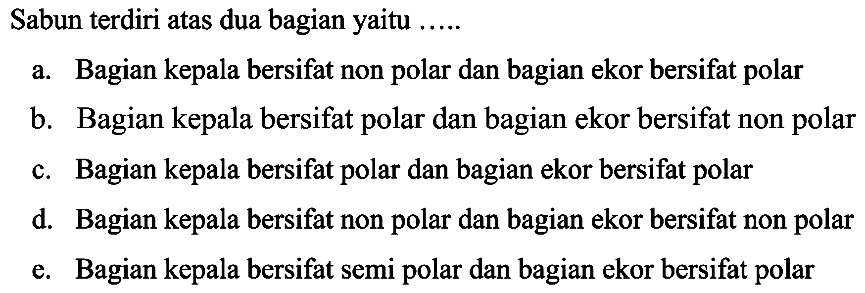 Sabun terdiri atas dua bagian yaitu .....
a. Bagian kepala bersifat non polar dan bagian ekor bersifat polar
b. Bagian kepala bersifat polar dan bagian ekor bersifat non polar
c. Bagian kepala bersifat polar dan bagian ekor bersifat polar
d. Bagian kepala bersifat non polar dan bagian ekor bersifat non polar
e. Bagian kepala bersifat semi polar dan bagian ekor bersifat polar