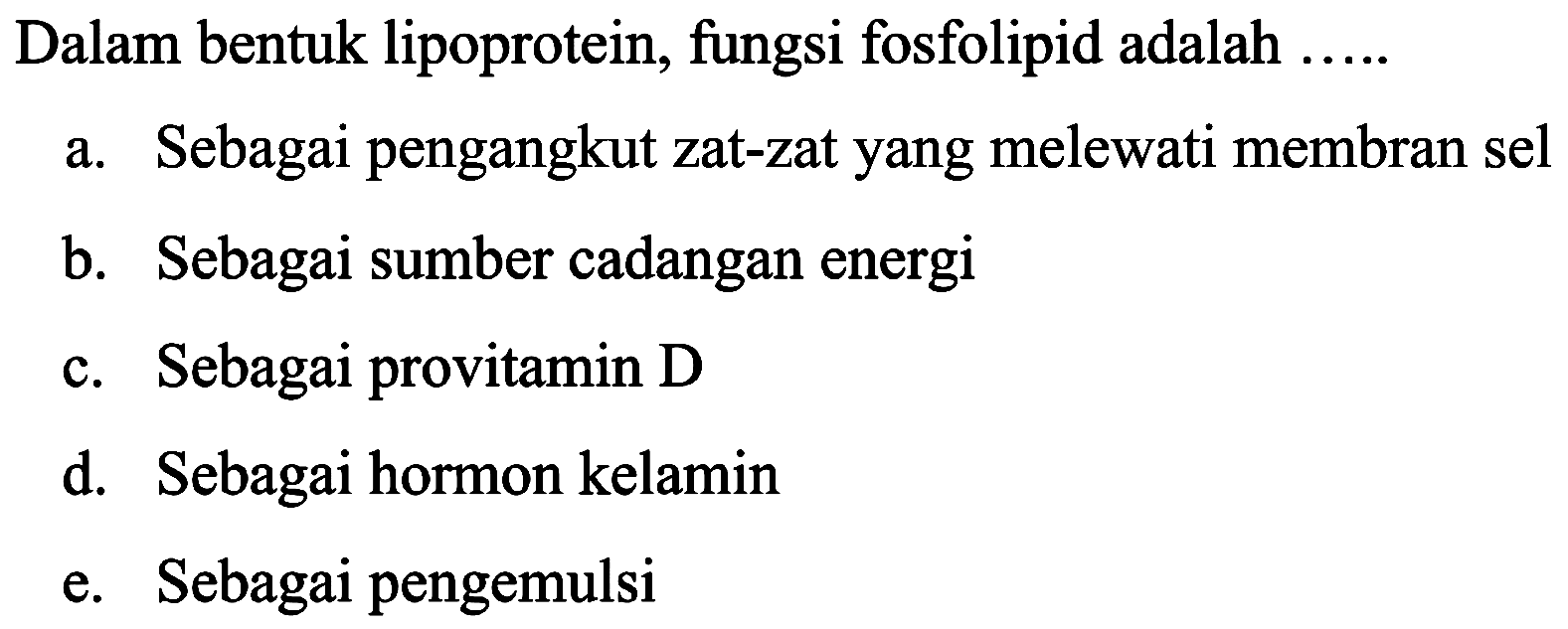 Dalam bentuk lipoprotein, fungsi fosfolipid adalah .....
a. Sebagai pengangkut zat-zat yang melewati membran sel
b. Sebagai sumber cadangan energi
c. Sebagai provitamin D
d. Sebagai hormon kelamin
e. Sebagai pengemulsi