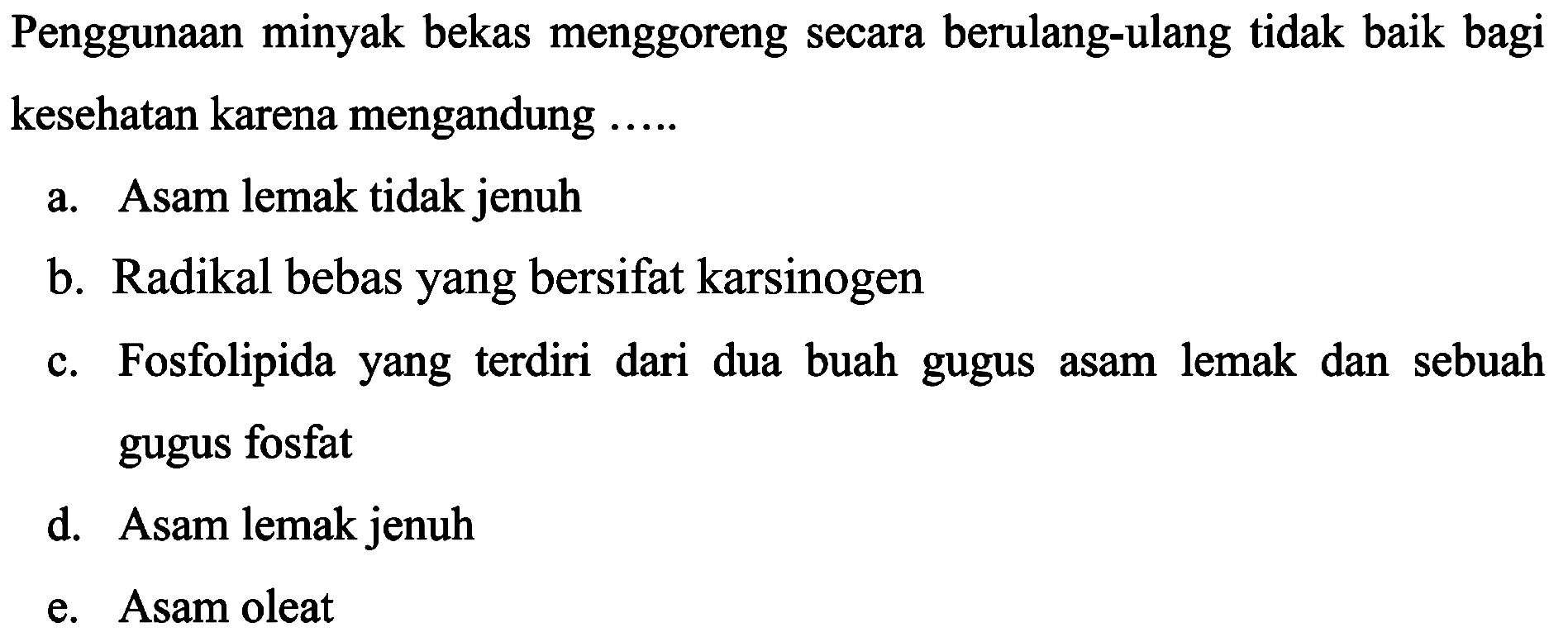 Penggunaan minyak bekas menggoreng secara berulang-ulang tidak baik bagi kesehatan karena mengandung  ... . . 
a. Asam lemak tidak jenuh
b. Radikal bebas yang bersifat karsinogen
c. Fosfolipida yang terdiri dari dua buah gugus asam lemak dan sebuah gugus fosfat
d. Asam lemak jenuh
e. Asam oleat