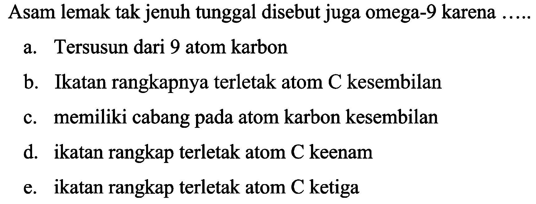 Asam lemak tak jenuh tunggal disebut juga omega-9 karena
a. Tersusun dari 9 atom karbon
b. Ikatan rangkapnya terletak atom  C  kesembilan
c. memiliki cabang pada atom karbon kesembilan
d. ikatan rangkap terletak atom C keenam
e. ikatan rangkap terletak atom C ketiga