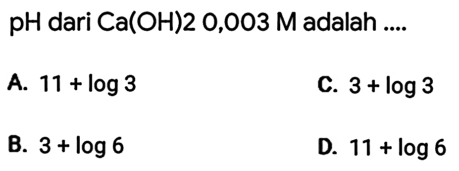 pH dari Ca(OH) 20,003 M adalah ....
A.  11+log 3 
C.  3+log 3 
B.  3+log 6 
D.  11+log 6 