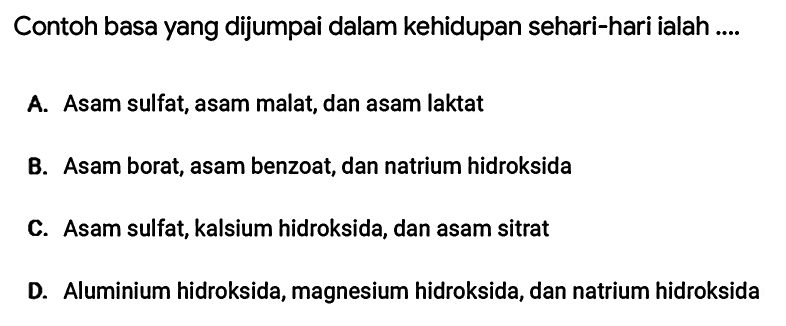 Contoh basa yang dijumpai dalam kehidupan sehari-hari ialah ....
A. Asam sulfat, asam malat, dan asam laktat
B. Asam borat, asam benzoat, dan natrium hidroksida
C. Asam sulfat, kalsium hidroksida, dan asam sitrat
D. Aluminium hidroksida, magnesium hidroksida, dan natrium hidroksida