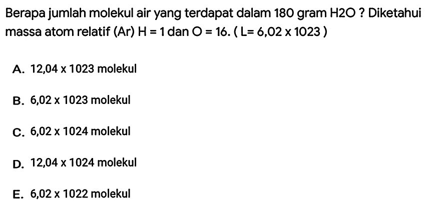 Berapa jumlah molekul air yang terdapat dalam 180 gram  H 2 O  ? Diketahui massa atom relatif (Ar)  H=1  dan  O=16 .(L=6,02 x 1023) 
A.  12,04 x 1023  molekul
B.  6,02 x 1023  molekul
C.  6,02 x 1024  molekul
D.  12,04 x 1024  molekul
E.  6,02 x 1022  molekul