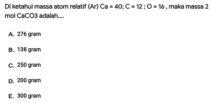 Di ketahui massa atom relatif (Ar)  Ca=40 ; C=12 ; O=16 , maka massa 2 mol  CaCO 3  adalah....
A. 276 gram
B. 138 gram
C. 250 gram
D. 200 gram
E. 300 gram