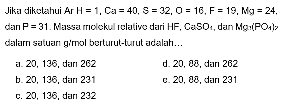 Jika diketahui  Ar H=1, C a=40, S=32, O=16, F=19, M g=24 , dan  kg=31 . Massa molekul relative dari  HF, CaSO4 , dan  Mg3(PO4)2  dalam satuan  g / mol  berturut-turut adalah...
a. 20,136, dan 262
d. 20,88, dan 262
b. 20,136, dan 231
e. 20,88, dan 231
C. 20,136, dan 232