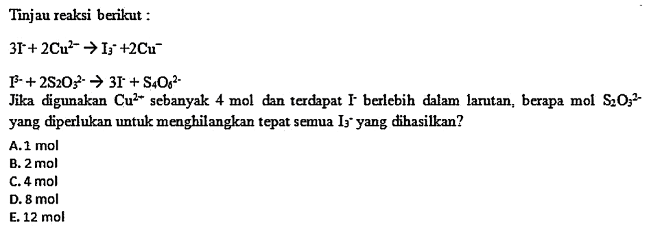 Tinjau reaksi berikut:


3 I^-+2 Cu^2- -> I3^-+2 Cu^- 
I^3-+2 S2 O3^2- -> 3 I^-+S4 O6^2-


Jika digunakan  Cu^2+  sebanyak  4 mol  dan terdapat  I  - berlebih dalam larutan, berapa  mol S2 O3^2-  yang diperlukan untuk menghilangkan tepat semua  I3^- yang dihasilkan?
A.  1 mol 
B.  2 mol 
C.  4 mol 
D.  8 mol 
E. 12 mol