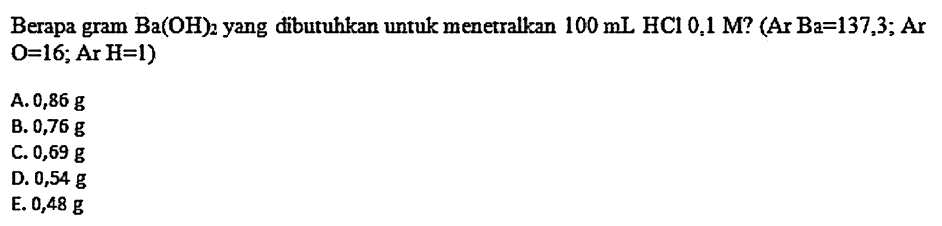 Berapa gram  Ba(OH)2  yang dibutuhkan untuk menetralkan  100 mL HCl 0,1 M ?(Ar Ba=137,3 ; Ar   O=16 ; Ar H=1  )
A.  0,86 g 
B.  0,76 g 
C.  0,69 g 
D.  0,54 g 
E.  0,48 g 