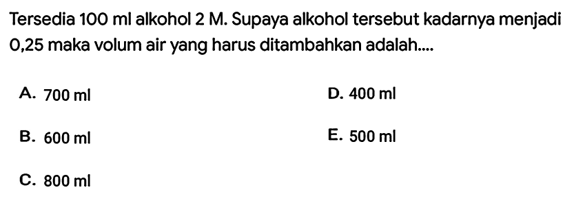 Tersedia  100 ml  alkohol  2 M . Supaya alkohol tersebut kadarnya menjadi 0,25 maka volum air yang harus ditambahkan adalah....
A.  700 ml 
D.  400 ml 
B.  600 ml 
E.  500 ml 
C.  800 ml 