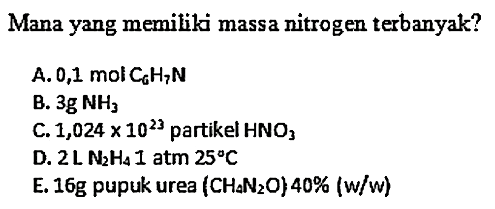 Mana yang memiliki massa nitrogen terbanyak?
A. 0,1 mol  C6 H7 N 
B.  3 g NH3 
C.  1,024 x 10^23  partikel  HNO3 
D.  2 L N2 H4  I atm  25 C 
E.  16 g  pupuk urea  (CH_(A) N2 O) 40 %(w / w) 