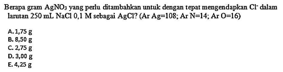 Berapa gram AgNO  3  yang perlu ditambahkan untuk dengan tepat mengendapkan Cl- dalam larutan  250 mL NaCl 0,1 M  sebagai  AgCl  ? (Ar Ag=108; Ar N=14; Ar O=16)
A.  1,75 g 
B.  8,50 g 
C.  2,75 g 
D.  3,00 g 
E.  4,25 g 