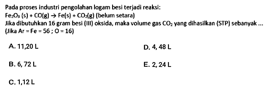Pada proses industri pengolahan logam besi terjadi reaksi:
 Fe_(2) O_(3)(s)+CO(g) -> Fe(s)+CO_(2)(g)  (belum setara)
Jika dibutuhkan 16 gram besi (III) oksida, maka volume gas  CO_(2)  yang dihasilkan (STP) sebanyak ... (Jika  Ar=Fe=56 ; O=16) 
A.  11,20 ~L 
D.  4,48 ~L 
B.  6,72 ~L 
E.  2,24 ~L 
C.  1,12 ~L 