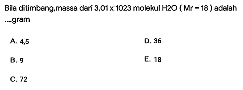 Bila ditimbang,massa dari  3,01 x 1023  molekul  H 2 O(Mr=18)  adalah ....gram
A. 4,5
D. 36
B. 9
E. 18
C. 72