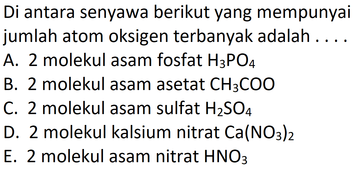 Di antara senyawa berikut yang mempunyai jumlah atom oksigen terbanyak adalah . ...
A. 2 molekul asam fosfat  H3 PO4 
B. 2 molekul asam asetat  CH3 COO 
C. 2 molekul asam sulfat  H2 SO4 
D. 2 molekul kalsium nitrat  Ca(NO3)2 
E. 2 molekul asam nitrat  HNO3 