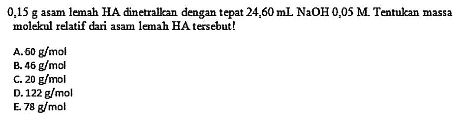  0,15 g  asam lemah  HA  dinetralkan dengan tepat  24,60 mL NaOH 0,05 M . Tentukan massa molekul relatif dari asam lemah HA tersebut!
A.  60 g / mol 
B.  46 g / mol 
C.  20 g / mol 
D.  122 g / mol 
E.  78 g / mol 