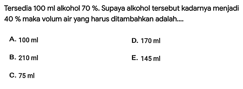 Tersedia  100 ml  alkohol  70 % . Supaya alkohol tersebut kadarnya menjadi  40 %  maka volum air yang harus ditambahkan adalah....
A.  100 ml 
D.  170 ml 
B.  210 ml 
E.  145 ml 
C.  75 ml 