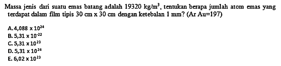 Massa jenis dari suatu emas batang adalah  19320 kg / m^3 , tentukan berapa jumlah atom emas yang terdapat dalam film tipis  30 cm x 30 cm  dengan ketebalan  1 mm  ? (Ar Au=197)
A.  4,088 x 10^24 
B.  5,31 x 10^-22 
C.  5,31 x 10^23 
D.  5,31 x 10^24 
E.  6,02 x 10^23 