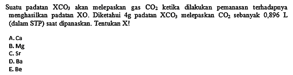 Suatu padatan  XCO3  akan melepaskan gas  CO2  ketika dilakukan pemanasan terhadapnya menghasilkan padatan  XO . Diketahui  4 g  padatan  XCO3  melepaskan  CO2  sebanyak  0,896 L  (dalam STP) saat dipanaskan. Tentukan X!
A.  Ca 
B.  M g 
C. Sr
D. Ba
E. Be