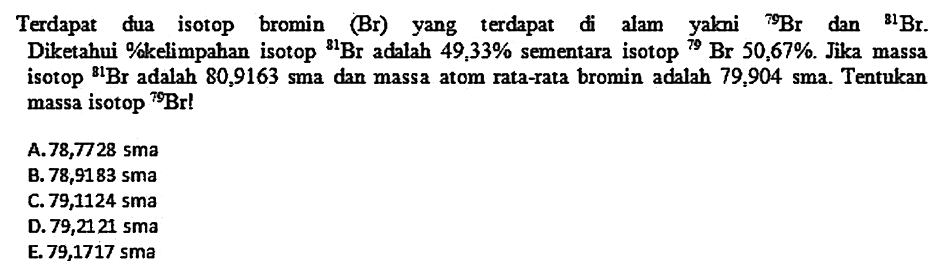 Terdapat dua isotop bromin (Br) yang terdapat di alam yakni  79 Br  dan  81 Br . Diketahui %kelimpahan isotop  81 Br  adalah  49,33 %  sementara isotop  79 Br 50,67 % . Jika massa isotop  81 Br  adalah  80,9163 sma  dan massa atom rata-rata bromin adalah  79,904 sma . Tentukan massa isotop  79 Br ! 
A.  78,7728 sma 
B.  78,9183 sma 
C. 79,1124 sma
D. 79,2121 sma
E.  79,1717 sma 