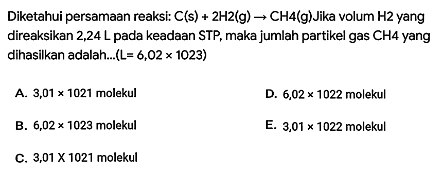 Diketahui persamaan reaksi:  C(s)+2 H 2(g) -> CH 4(g)  Jika volum  H 2  yang direaksikan 2,24 L pada keadaan STP, maka jumlah partikel gas CH4 yang dihasilkan adalah...  (L=6,02 x 1023) 
A.  3,01 x 1021  molekul
D.  6,02 x 1022  molekul
B.  6,02 x 1023  molekul
E.  3,01 x 1022  molekul
C.  3,01 x 1021  molekul