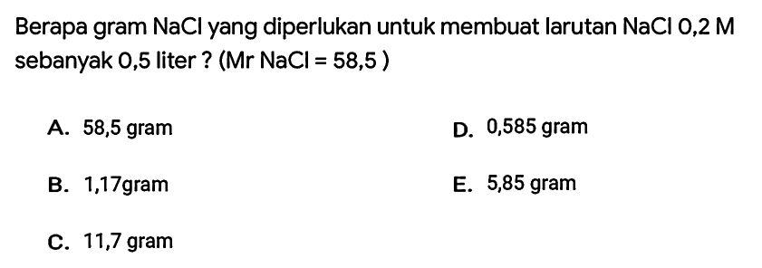 Berapa gram  NaCl  yang diperlukan untuk membuat larutan  NaCl 0,2 M  sebanyak 0,5 liter ?  (Mr NaCl=58,5) 
A. 58,5 gram
D. 0,585 gram
B. 1,17 gram
E. 5,85 gram
C. 11,7 gram