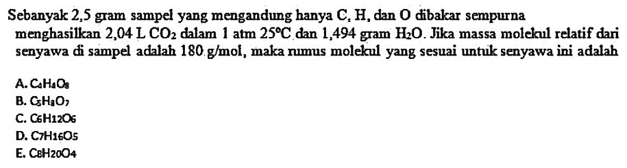 Sebanyak 2,5 gram sampel yang mengandung hanya  C, H , dan  O  dibakar sempurna menghasilkan  2,04 L CO2  dalam  1 atm 25 C  dan 1,494 gram  H2 O . Jika massa molekul relatif dari senyawa di sampel adalah  180 g / mol , maka nmus molekul yang sesuai untuk senyawa ini adalah
A.  Ca H_(A) O3 
B.  C5 H3 O3 
C.  C 6 H12 O6 
D.  C H H 16 O5 
E.  CBH20) O4 