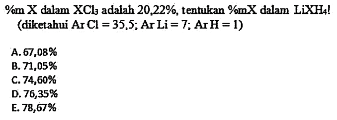  %m X  dalam  XCl3  adalah  20,22 % , tentukan %mX dalam  LiXH4  ! (diketahui  Ar Cl=35,5 ; Ar Li=7 ; Ar H=1  )
A.  67,08 % 
B.  71,05 % 
C.  74,60 % 
D.  76,35 % 
E.  78,67 % 