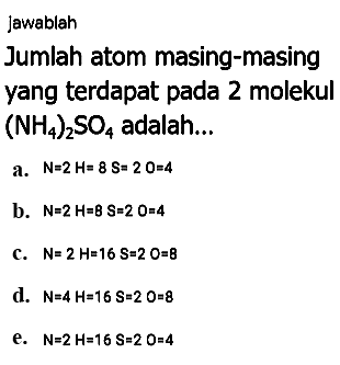 Jawablah
Jumlah atom masing-masing
yang terdapat pada 2 molekul  (NH_(4))_(2) SO_(4)  adalah...
a.  N=2 H=8 ~S=20=4 
b.  N=2 H=B S=2 O=4 
c.  N=2 H=16 ~S=2 O=8 
d.  N=4 H=16 ~S=20=8 
e.  N=2 H=16 ~S=20=4 