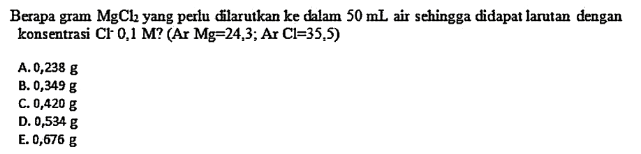 Berapa gram MgCl2 yang perlu filarutkan ke dalam  50 mL  air sehingga didapat larutan dengan konsentrasi  Cl^- 0,1 M  ?  (Ar Mg=24,3 ; Ar Cl=35,5) 
A.  0,238 g 
B.  0,349 g 
C.  0,420 g 
D.  0,534 g 
E. 0,676 g