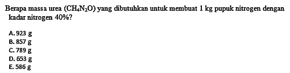 Berapa massa urea  (CH4 N2 O)  yang dibutuhkan untuk membuat  1 kg  pupuk nitrogen dengan kadar nitrogen  40 %  ?
A.  923 g 
B.  857 g 
C.  789 g 
D.  653 g 
E.  586 g 