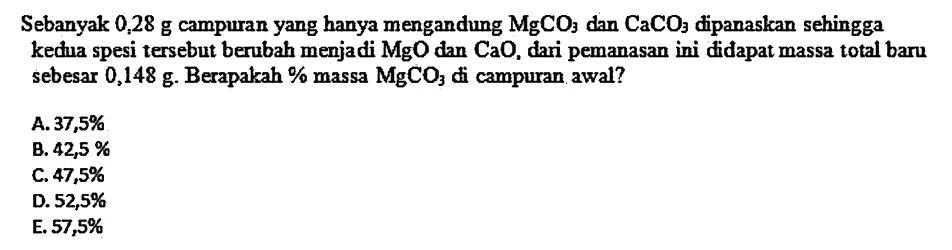 Sebanyak 0,28 g campuran yang hanya mengandung  MgCO3  dan  CaCO3  dipanaskan sehingga kedua spesi tersebut berubah menjadi  MgO  dan  CaO , dari pemanasan ini didapat massa total baru sebesar  0,148 g . Berapakah % massa  MgCO3  di campuran awal?
A.  37,5 % 
B.  42,5 % 
C.  47,5 % 
D.  52,5 % 
E.  57,5 % 