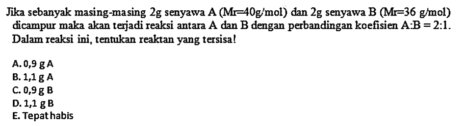 Jika sebanyak masing-masing  2 g  senyawa  A(M r-40 g / mol) dan 2 g  senyawa  B(M r=36 g / mol)  dicampur maka akan terjadi reaksi antara  A  dan  B  dengan perbandingan koefisien  A: B=2: 1 . Dalam reaksi ini, tentukan reaktan yang tersisa!
A.  0,9 gA 
B.  1,1 gA 
C.  0,9 g  B
D.  1,1 g  B
E. Tepat habis