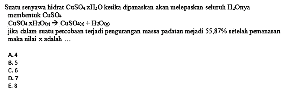 Suatu senyawa hidrat  CuSO4 x H2 O  ketika dipanaskan akan melepaskan seluruh  H2 Onya  membentuk  CuSO4 
 CuSO4 x X2 O(s) -> CuSO4(s)+H2O(g) 
jika dalam suatu percobaan terjadi pengurangan massa padatan mejadi  55,87 %  setelah pemanasan maka nilai  x  adalah ...
A. 4
B. 5
C. 6
D. 7
E. 8