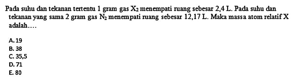 Pada suhu dan tekanan tertentu 1 gram gas  X2  menempati ruang sebesar  2,4 L . Pada suhu dan tekanan yang sama 2 gram gas  N2  menempati ruang sebesar  12,17 L . Maka massa atom relatif  X  adalah....
A. 19
B. 38
C. 35,5
D. 71
E. 80