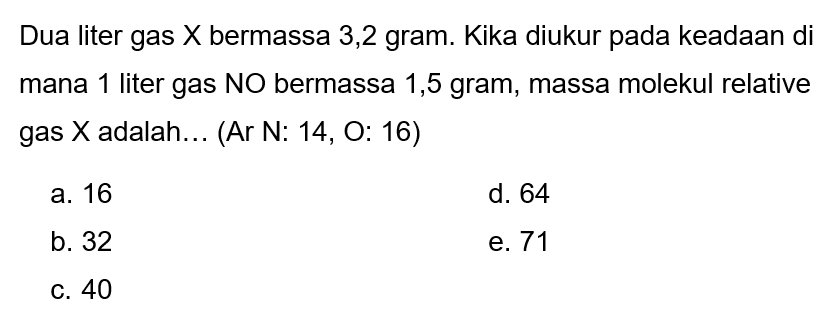 Dua liter gas  X  bermassa 3,2 gram. Kika diukur pada keadaan di mana 1 liter gas NO bermassa 1,5 gram, massa molekul relative gas  X  adalah... (Ar  N: 14, O: 16  )
a. 16
d. 64
b. 32
e. 71
c. 40