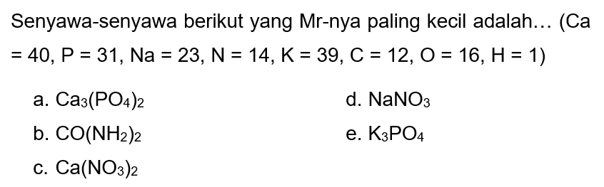 Senyawa-senyawa berikut yang Mr-nya paling kecil adalah... (Ca  =40, P=31, Na=23, ~N=14, K=39, C=12, O=16, H=1  )
a.  Ca3(PO4)2 
d.  NaNO3 
b.  CO(NH2)2 
e.  K3 PO4 
c.  Ca(NO3)2 