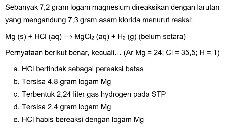 Sebanyak 7,2 gram logam magnesium direaksikan dengan larutan yang mengandung 7,3 gram asam klorida menurut reaksi:
 Mg(s)+HCl(aq) -> MgCl2(aq)+H2  (g) (belum setara)
Pernyataan berikut benar, kecuali... (Ar Mg = 24;  Cl=35,5 ; H=1  )
a.  HCl  bertindak sebagai pereaksi batas
b. Tersisa 4,8 gram logam Mg
c. Terbentuk 2,24 liter gas hydrogen pada STP
d. Tersisa 2,4 gram logam Mg
e.  HCl  habis bereaksi dengan logam  Mg 