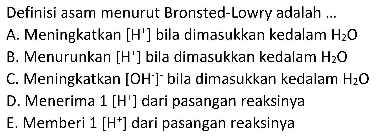 Definisi asam menurut Bronsted-Lowry adalah ...
A. Meningkatkan  [H^+] bila dimasukkan kedalam H2 O
B. Menurunkan  [H^+] bila dimasukkan kedalam H2 O
C. Meningkatkan  [OH^-]^-bila dimasukkan kedalam H2 O
D. Menerima  1[H^+] dari pasangan reaksinya
E. Memberi 1 [ H^+] dari pasangan reaksinya