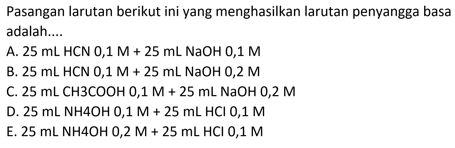 Pasangan larutan berikut ini yang menghasilkan larutan penyangga basa adalah....
A.  25 mL HCN 0,1 M+25 mL NaOH 0,1 M 
B.  25 mL HCN 0,1 M+25 mL NaOH 0,2 M 
C.  25 mL CH 3 COOH 0,1 M+25 mL NaOH 0,2 M 
D.  25 mL NH 4 OH 0,1 M+25 mL HCl 0,1 M 
E.  25 mL NH 4 OH 0,2 M+25 mL HCl 0,1 M 