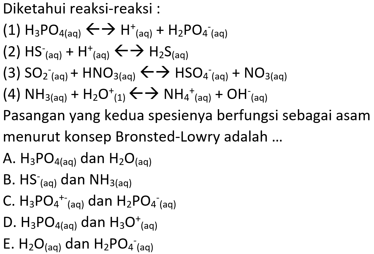 Diketahui reaksi-reaksi :
(1) H3 PO4(aq) <--> H^+ (aq)+H2 PO4^-(aq)
(2) HS (aq) ^-+H^+(aq) <--> H2 S (aq) 
(3) SO2^-(aq)  +HNO3   (aq) <--> HSO4^-( aq )+NO3   (aq) 
(4) NH3   (aq) +H2 O^+ (1) <--> NH4 ^+(aq)  +OH^-(aq)
Pasangan yang kedua spesienya berfungsi sebagai asam menurut konsep Bronsted-Lowry adalah ...
A. H3 PO4   (aq)  dan H2 O (aq) 
B. HS^-(aq) dan NH3(  aq )
C. H3 PO4 ^+-( (aq) dan H2 PO4 ^-1 (aq)
D. H3 PO4   (aq)  dan H3 O^+ ( aq )
E. H2 O (aq)  dan H2 PO4^- (aq) 