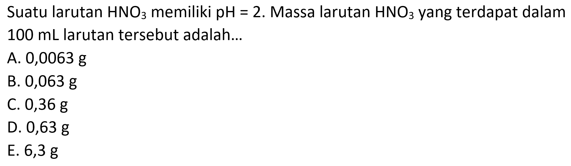 Suatu larutan HNO3 memiliki pH=2 . Massa larutan HNO3 yang terdapat dalam  100 mL larutan tersebut adalah...
A. 0,0063 g
B.  0,063 g
C.  0,36 g
D.  0,63 g
E.  6,3 g