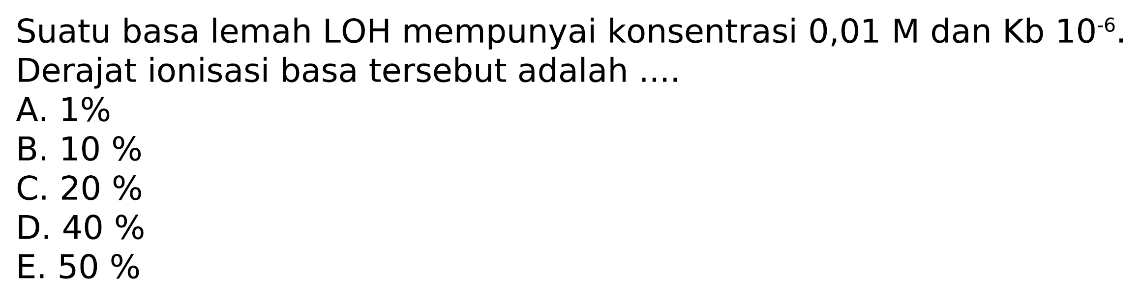 Suatu basa lemah LOH mempunyai konsentrasi  0,01 M dan Kb 10^-6. Derajat ionisasi basa tersebut adalah ....
A.  1 % 
B.  10 % 
C.  20 % 
D.  40 % 
E.  50 % 