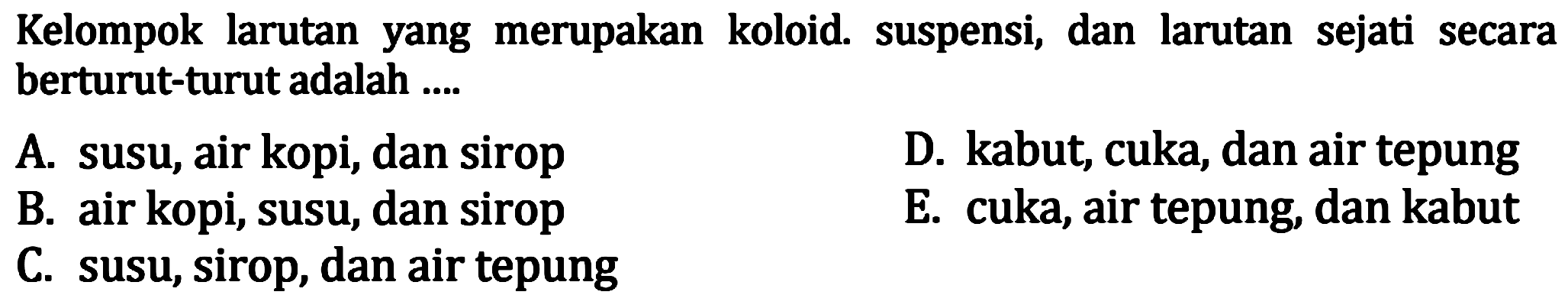 Kelompok larutan yang merupakan koloid. suspensi, dan larutan sejati secara berturut-turut adalah ....
A. susu, air kopi, dan sirop
D. kabut, cuka, dan air tepung
B. air kopi, susu, dan sirop
E. cuka, air tepung, dan kabut
C. susu, sirop, dan air tepung