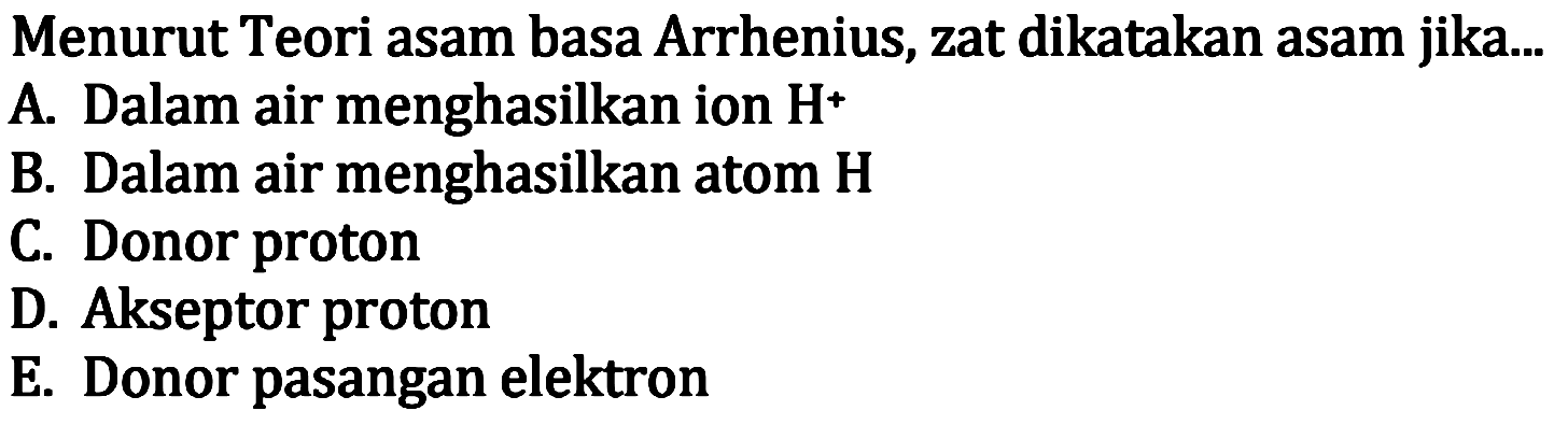 Menurut Teori asam basa Arrhenius, zat dikatakan asam jika...
A. Dalam air menghasilkan ion H^+
B. Dalam air menghasilkan atom H
C. Donor proton
D. Akseptor proton
E. Donor pasangan elektron