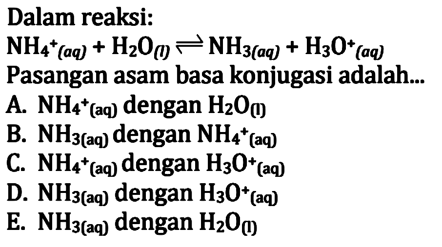 Dalam reaksi:
NH4 ^+(a q)+H2 O (I)  leftharpoons NH3(a q)+H3 O^+(aq)
Pasangan asam basa konjugasi adalah...
A. NH4 ^+(aq) dengan H2 O(I)
B. NH3   (aq)  dengan NH4 ^+(aq)
C. NH4 ^+(aq) dengan H3 O^+ (aq)
D. NH3   (aq)  dengan H3 O^+(aq)
E. NH3   (aq)  dengan H2 O(1)