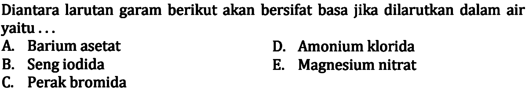 Diantara larutan garam berikut akan bersifat basa jika dilarutkan dalam air yaitu ... A. Barium asetat D Amonium klorida B. Seng iodida E. Magnesium nitrat C. Perak bromida