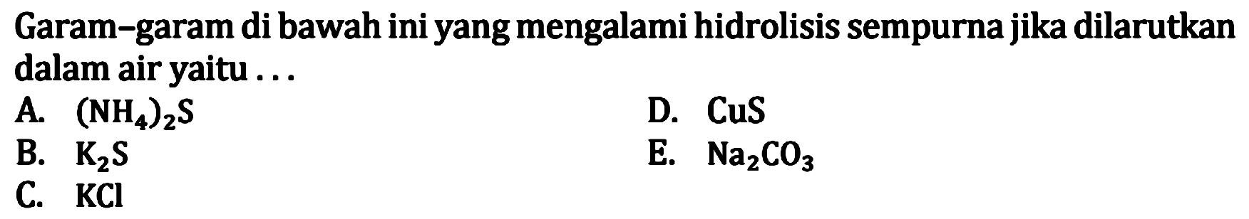 Garam-garam di bawah ini yang mengalami hidrolisis sempurna jika dilarutkan dalam air yaitu .... A. (NH4)2S D. CuS B. K2S E. Na2CO3 C. KCI